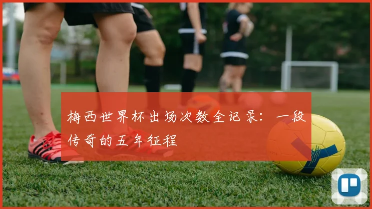 梅西世界杯出场次数全记录:一段传奇的五年征程