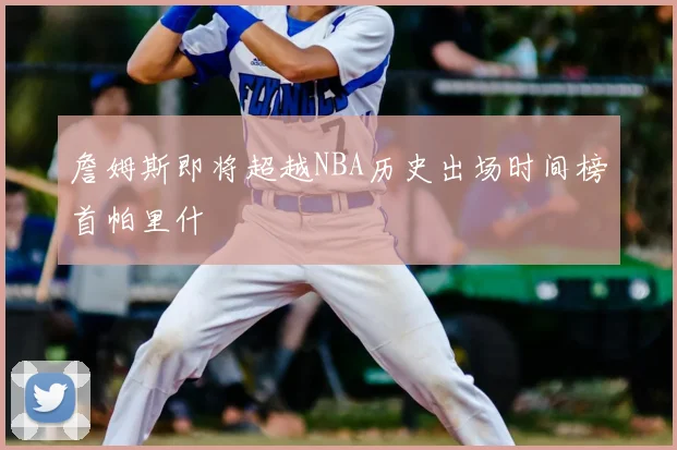 詹姆斯即将超越NBA历史出场时间榜首帕里什