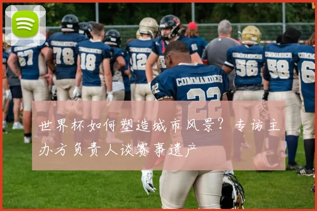 世界杯如何塑造城市风景？专访主办方负责人谈赛事遗产