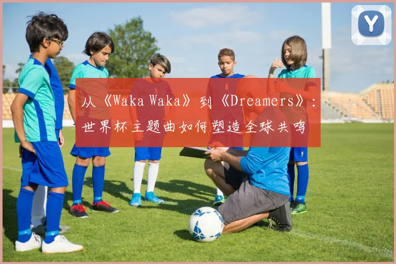 从《Waka Waka》到《Dreamers》：世界杯主题曲如何塑造全球共鸣