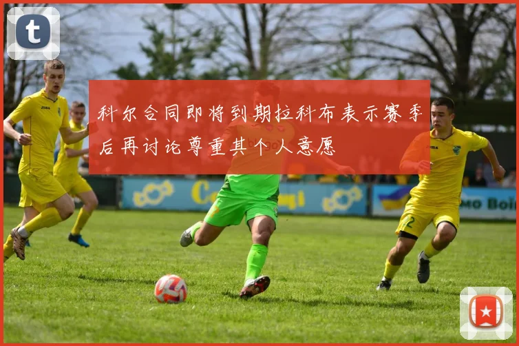 科尔合同即将到期拉科布表示赛季后再讨论尊重其个人意愿