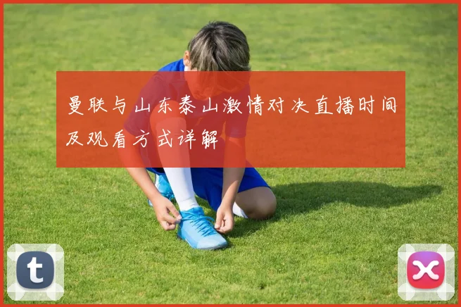 曼联与山东泰山激情对决直播时间及观看方式详解