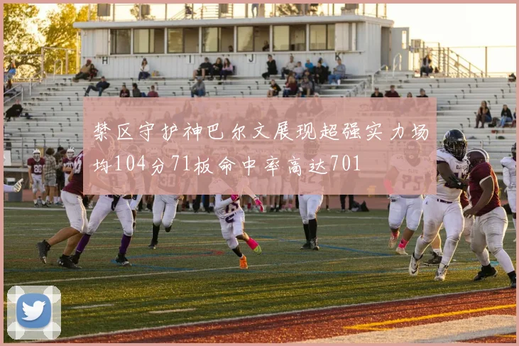 禁区守护神巴尔文展现超强实力场均104分71板命中率高达701