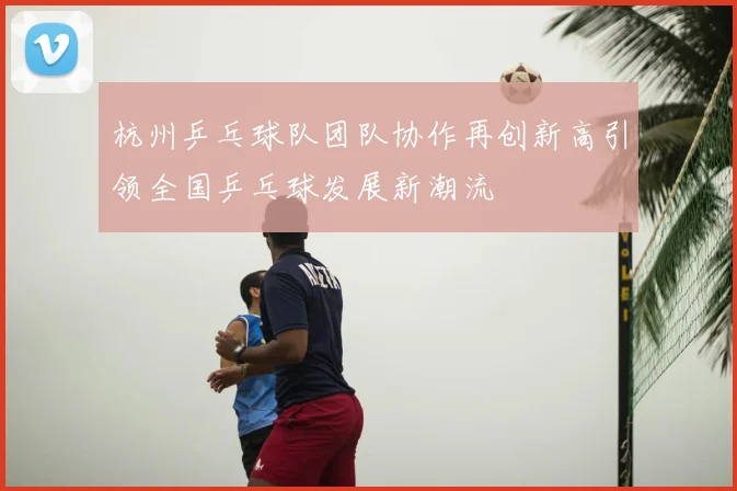 杭州乒乓球队团队协作再创新高引领全国乒乓球发展新潮流