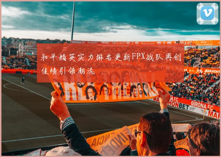 和平精英实力排名更新FPX战队再创佳绩引领潮流