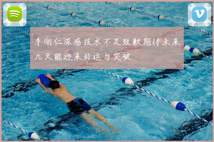 李刚仁深感技术不足致歉期待未来几天能迎来好运与突破