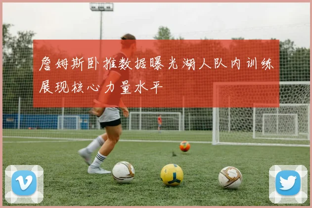 詹姆斯卧推数据曝光湖人队内训练展现核心力量水平