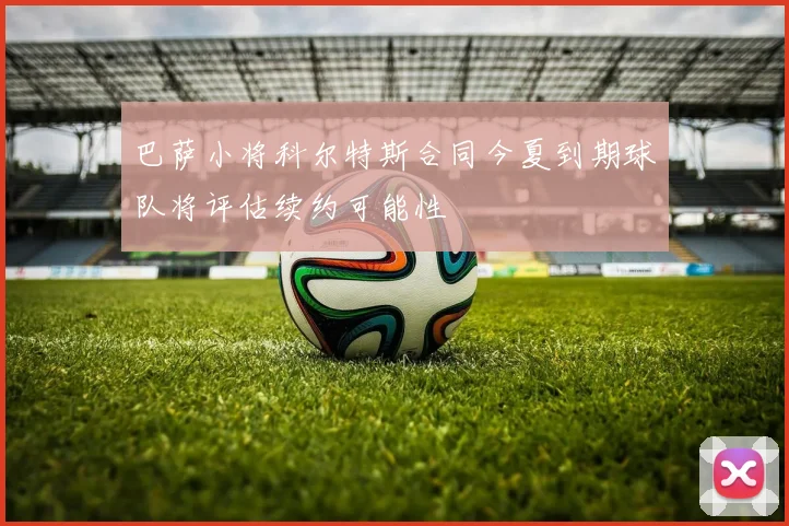 巴萨小将科尔特斯合同今夏到期球队将评估续约可能性