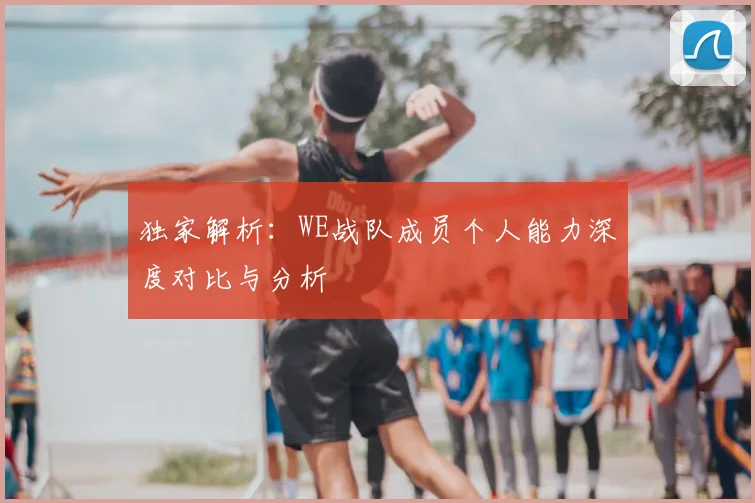 独家解析：WE战队成员个人能力深度对比与分析