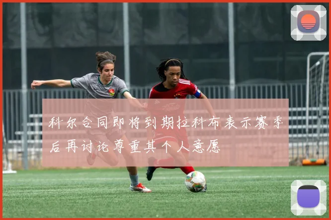科尔合同即将到期拉科布表示赛季后再讨论尊重其个人意愿