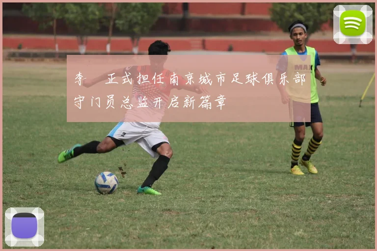 李勣正式担任南京城市足球俱乐部守门员总监开启新篇章