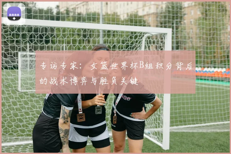 专访专家:女篮世界杯B组积分背后的战术博弈与胜负关键