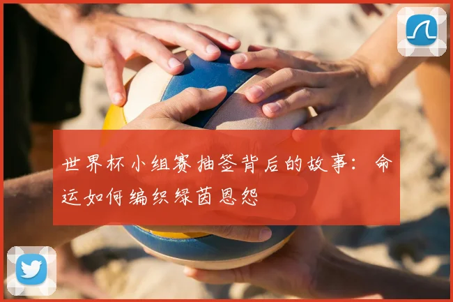 世界杯小组赛抽签背后的故事：命运如何编织绿茵恩怨