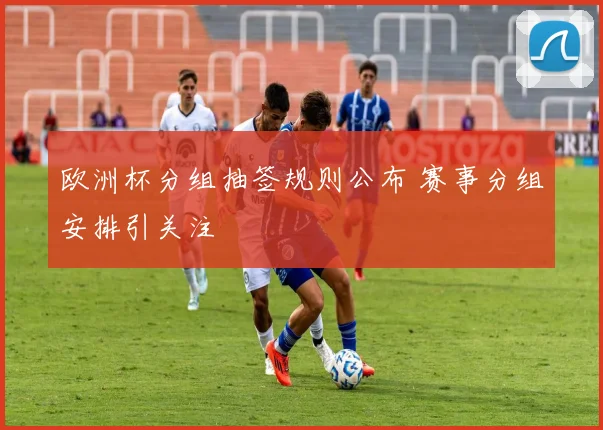 欧洲杯分组抽签规则公布 赛事分组安排引关注
