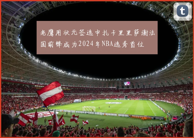 老鹰用状元签选中扎卡里里萨谢法国前锋成为2024年NBA选秀首位