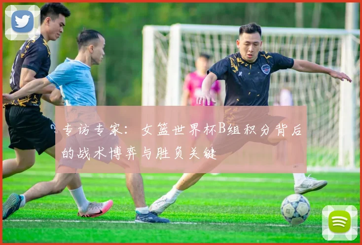 专访专家:女篮世界杯B组积分背后的战术博弈与胜负关键