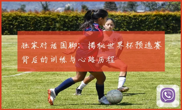 独家对话国脚:揭秘世界杯预选赛背后的训练与心路历程