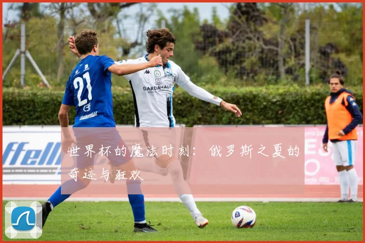 世界杯的魔法时刻：俄罗斯之夏的奇迹与狂欢