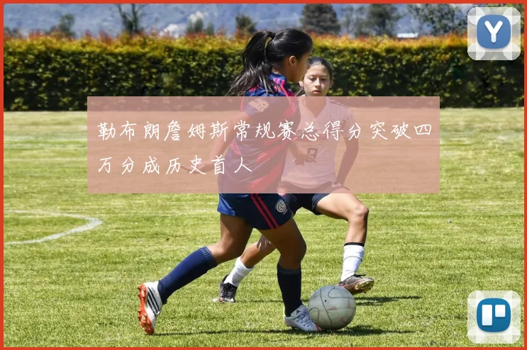 勒布朗詹姆斯常规赛总得分突破四万分成历史首人
