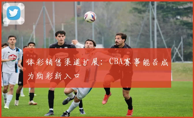 体彩销售渠道扩展：CBA赛事能否成为购彩新入口