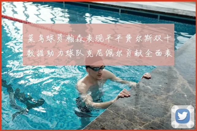 菜鸟球员瀚森表现平平费尔斯双十数据助力球队克尼佩尔贡献全面表现