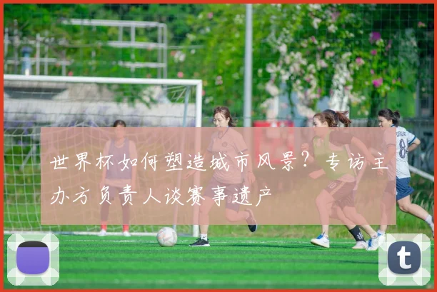 世界杯如何塑造城市风景？专访主办方负责人谈赛事遗产