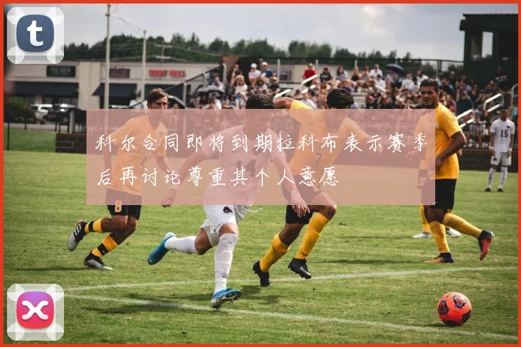 科尔合同即将到期拉科布表示赛季后再讨论尊重其个人意愿