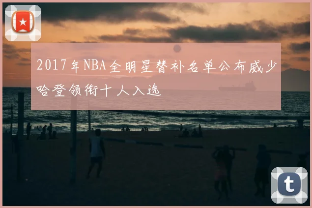 2017年NBA全明星替补名单公布威少哈登领衔十人入选