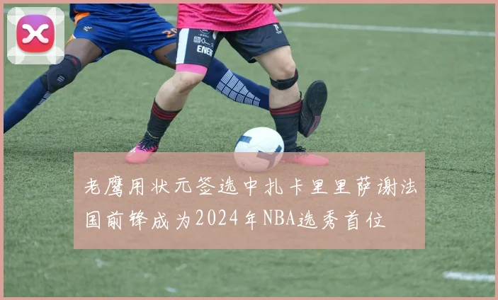 老鹰用状元签选中扎卡里里萨谢法国前锋成为2024年NBA选秀首位