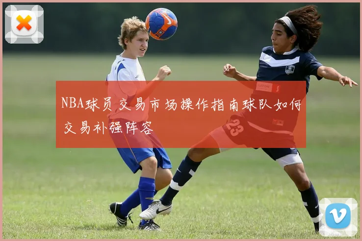 NBA球员交易市场操作指南球队如何交易补强阵容
