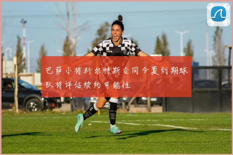 巴萨小将科尔特斯合同今夏到期球队将评估续约可能性