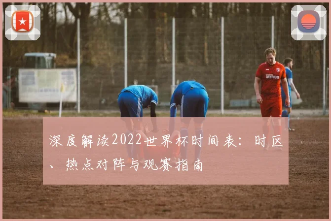 深度解读2022世界杯时间表：时区、热点对阵与观赛指南