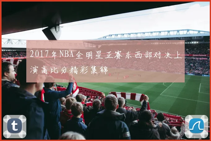 2017年NBA全明星正赛东西部对决上演高比分精彩集锦
