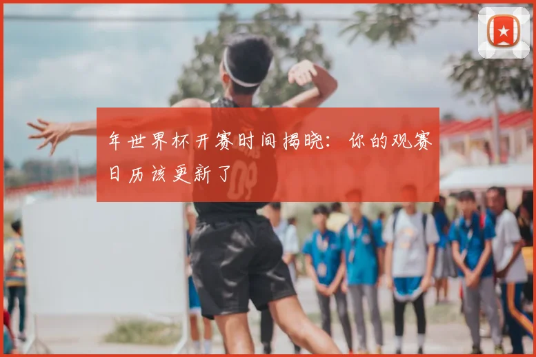 年世界杯开赛时间揭晓：你的观赛日历该更新了