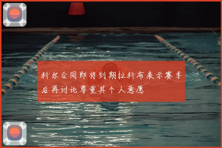 科尔合同即将到期拉科布表示赛季后再讨论尊重其个人意愿