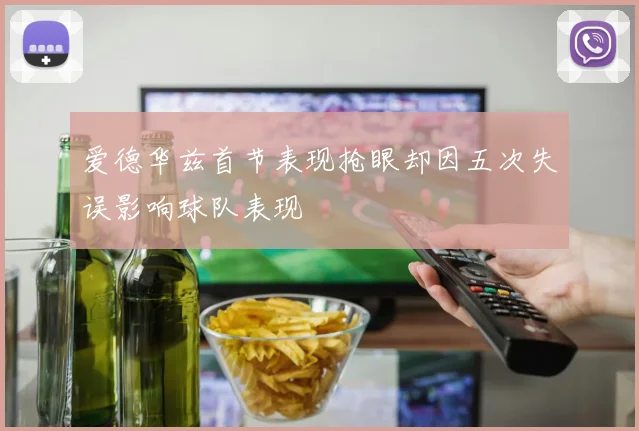 爱德华兹首节表现抢眼却因五次失误影响球队表现